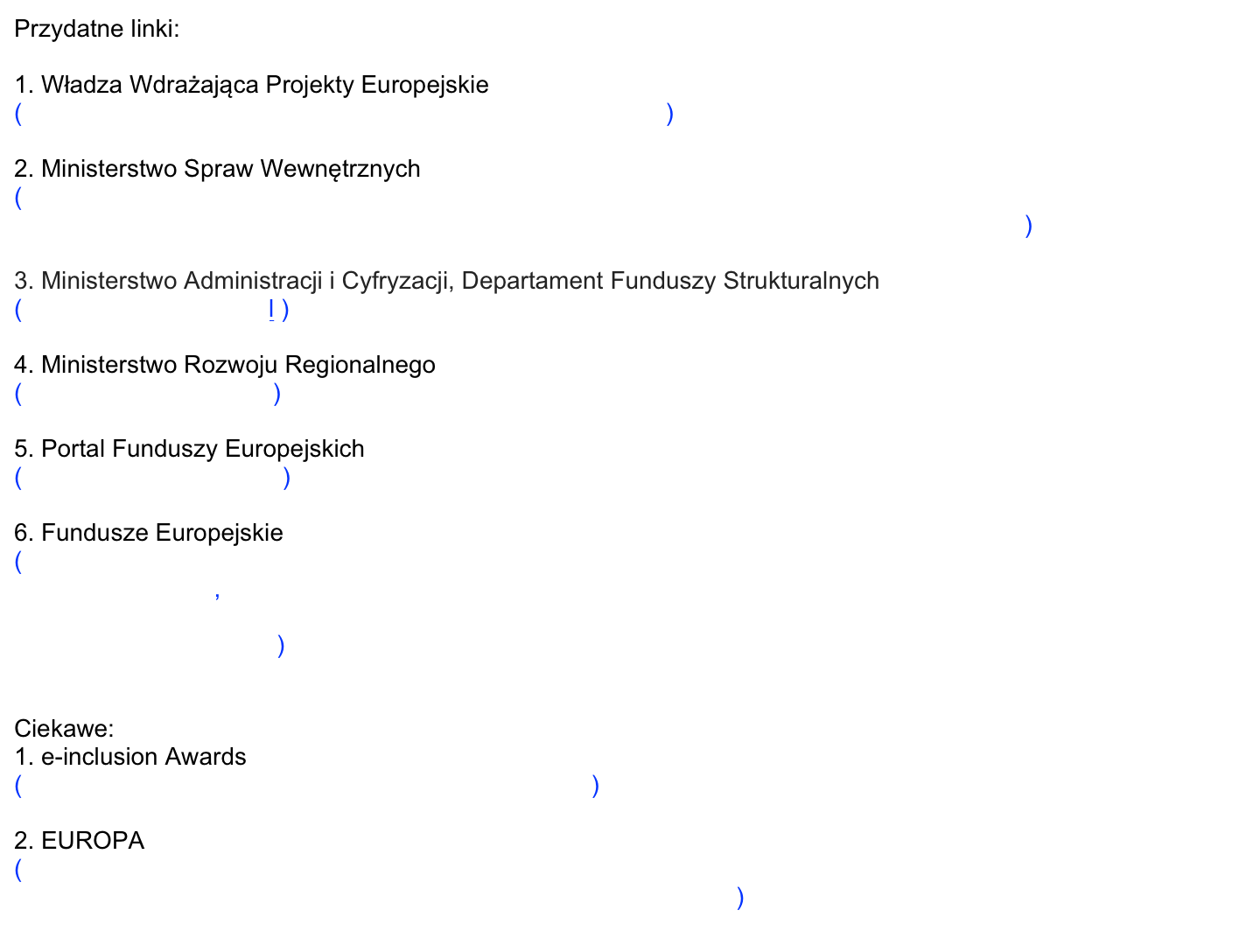 Przydatne linki:

1. Władza Wdrażająca Projekty Europejskie  
( http://www.wwpe.gov.pl/index.php?params[section_id]=24 )

2. Ministerstwo Spraw Wewnętrznych
( http://www.msw.gov.pl/portal/pl/2/7362/Bardziej_atrakcyjne_warunki_dzialania_83__Przeciwdzialanie_wykluczeniu_cyfrowemu.html )

3. Ministerstwo Administracji i Cyfryzacji, Departament Funduszy Strukturalnych
( www.8poig.mac.gov.pl )

4. Ministerstwo Rozwoju Regionalnego
( http://www.mrr.gov.pl/ )

5. Portal Funduszy Europejskich
( http://www.poig.gov.pl/ )

6. Fundusze Europejskie
( http://www.fundusze-europejskie.pl/administracja-publiczna/0,0,a,3070,dofinansowanie-na-internet-dla-mieszkancow.html,
 http://www.funduszeeuropejskie.gov.pl/poradnikbeneficjenta/poig/strony/8.3-przeciwdzialanie-wykluczeniu-cyfrowemu-einclu.aspx  )


Ciekawe:
1. e-inclusion Awards
( http://www.e-inclusionawards.eu/about-the-awards/ )

2. EUROPA
( http://europa.eu/rapid/pressReleasesAction.do?reference=IP/08/1074&format=HTML&aged=0&language=PL&guiLanguage=en )
